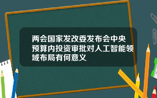两会国家发改委发布会中央预算内投资审批对人工智能领域布局有何意义