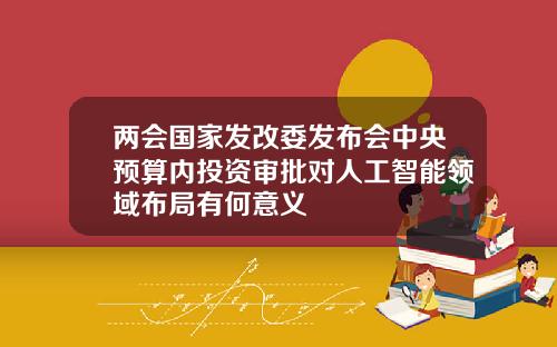 两会国家发改委发布会中央预算内投资审批对人工智能领域布局有何意义