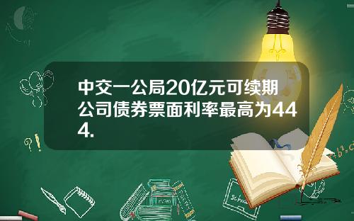 中交一公局20亿元可续期公司债券票面利率最高为444.