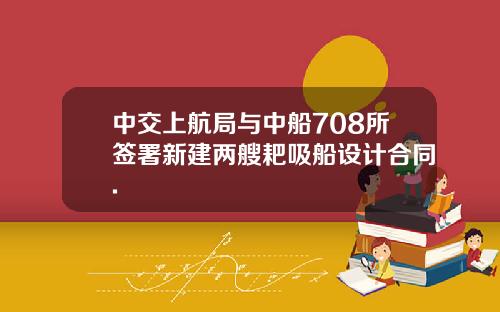 中交上航局与中船708所签署新建两艘耙吸船设计合同.