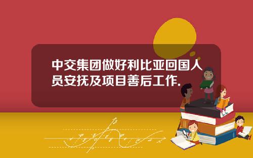 中交集团做好利比亚回国人员安抚及项目善后工作.