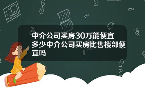 中介公司买房30万能便宜多少中介公司买房比售楼部便宜吗