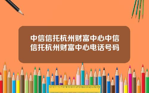 中信信托杭州财富中心中信信托杭州财富中心电话号码