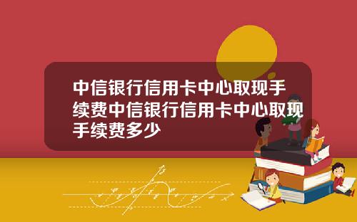 中信银行信用卡中心取现手续费中信银行信用卡中心取现手续费多少