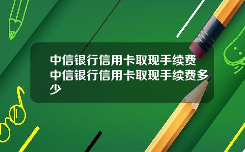 中信银行信用卡取现手续费中信银行信用卡取现手续费多少