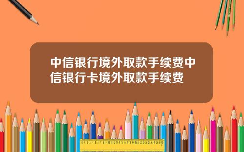 中信银行境外取款手续费中信银行卡境外取款手续费