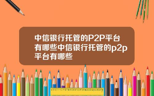 中信银行托管的P2P平台有哪些中信银行托管的p2p平台有哪些