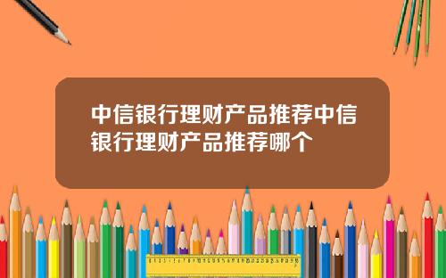 中信银行理财产品推荐中信银行理财产品推荐哪个
