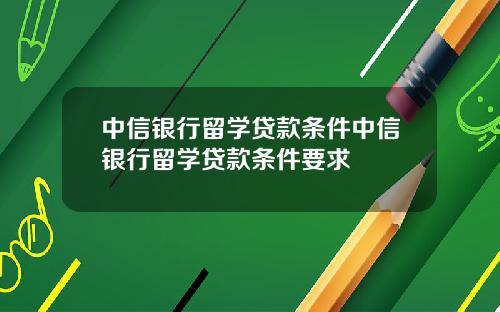 中信银行留学贷款条件中信银行留学贷款条件要求