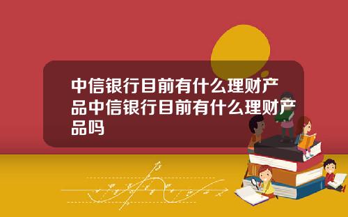 中信银行目前有什么理财产品中信银行目前有什么理财产品吗