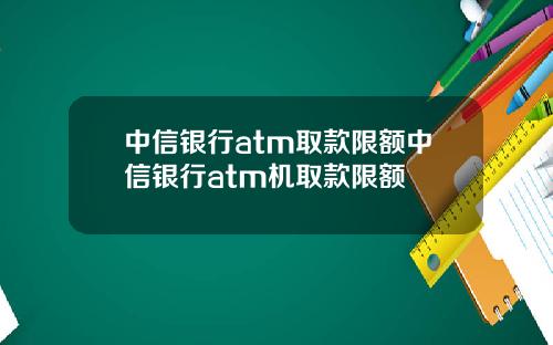 中信银行atm取款限额中信银行atm机取款限额