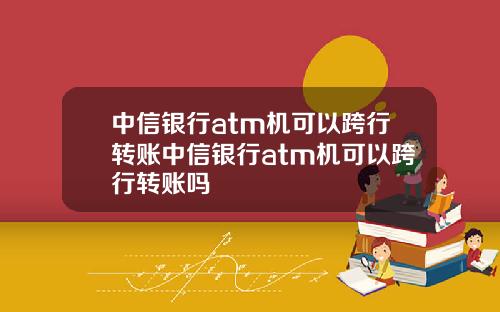 中信银行atm机可以跨行转账中信银行atm机可以跨行转账吗