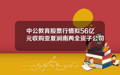 中公教育股票行情拟56亿元收购亚夏润南两全资子公司