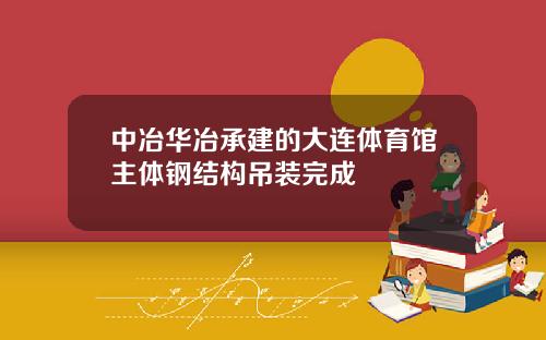 中冶华冶承建的大连体育馆主体钢结构吊装完成