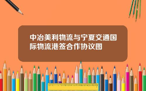 中冶美利物流与宁夏交通国际物流港签合作协议图