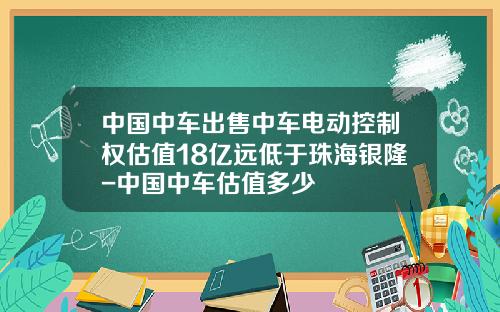 中国中车出售中车电动控制权估值18亿远低于珠海银隆-中国中车估值多少