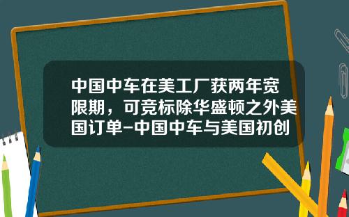 中国中车在美工厂获两年宽限期，可竞标除华盛顿之外美国订单-中国中车与美国初创公司【新闻】.