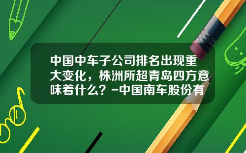 中国中车子公司排名出现重大变化，株洲所超青岛四方意味着什么？-中国南车股份有限公司【新闻】.