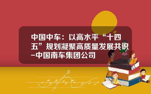 中国中车：以高水平“十四五”规划凝聚高质量发展共识-中国南车集团公司