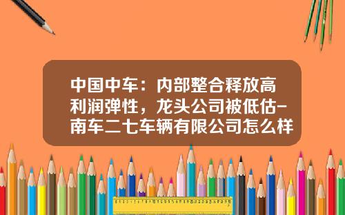 中国中车：内部整合释放高利润弹性，龙头公司被低估-南车二七车辆有限公司怎么样