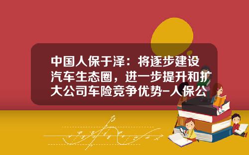 中国人保于泽：将逐步建设汽车生态圈，进一步提升和扩大公司车险竞争优势-人保公司优势【新闻】