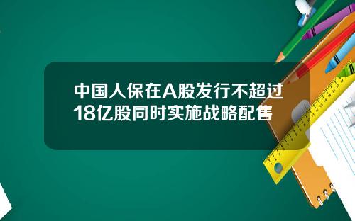 中国人保在A股发行不超过18亿股同时实施战略配售