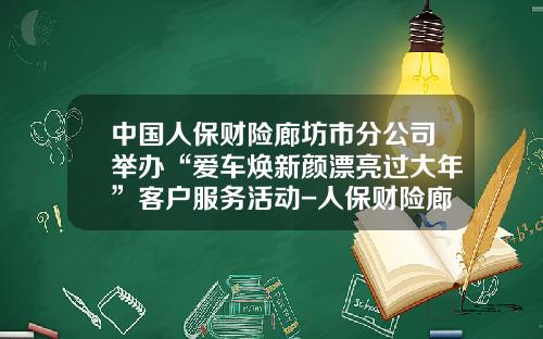 中国人保财险廊坊市分公司举办“爱车焕新颜漂亮过大年”客户服务活动-人保财险廊坊分公司