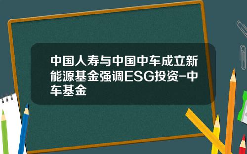 中国人寿与中国中车成立新能源基金强调ESG投资-中车基金