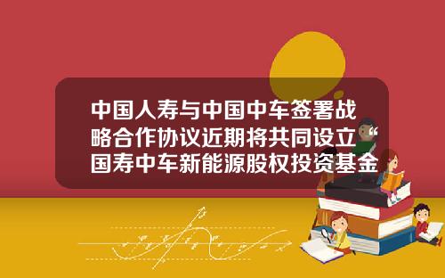 中国人寿与中国中车签署战略合作协议近期将共同设立“国寿中车新能源股权投资基金”-中车基金