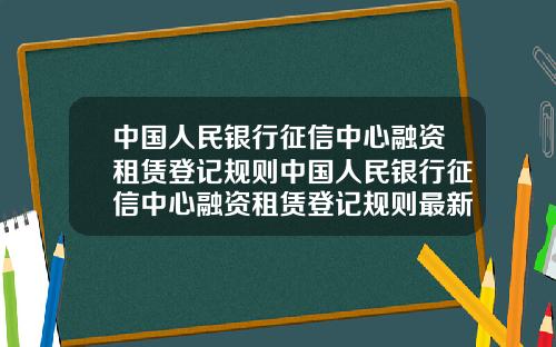 中国人民银行征信中心融资租赁登记规则中国人民银行征信中心融资租赁登记规则最新.