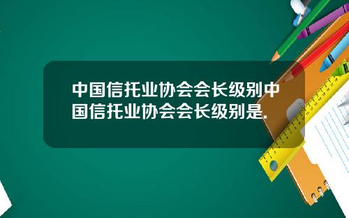 中国信托业协会会长级别中国信托业协会会长级别是.
