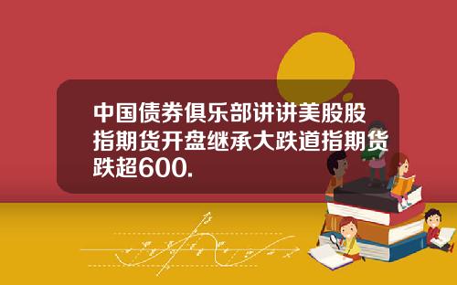 中国债券俱乐部讲讲美股股指期货开盘继承大跌道指期货跌超600.