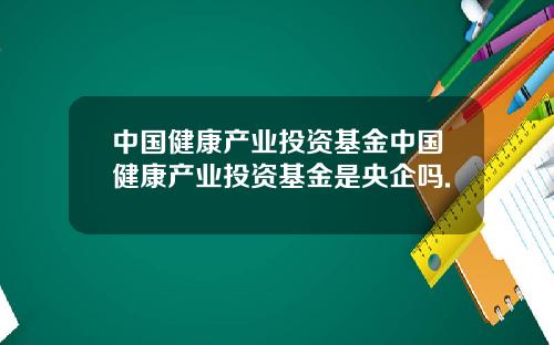 中国健康产业投资基金中国健康产业投资基金是央企吗.