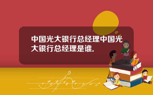 中国光大银行总经理中国光大银行总经理是谁.