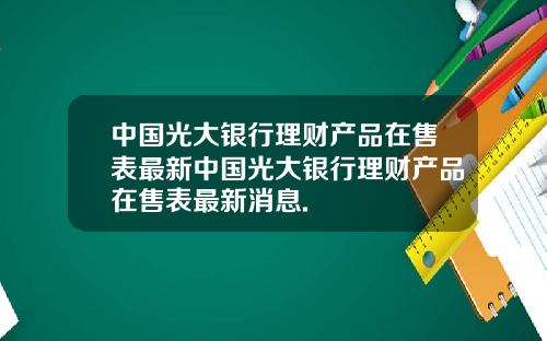 中国光大银行理财产品在售表最新中国光大银行理财产品在售表最新消息.