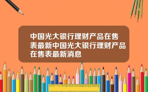 中国光大银行理财产品在售表最新中国光大银行理财产品在售表最新消息