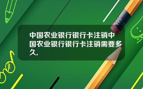 中国农业银行银行卡注销中国农业银行银行卡注销需要多久.