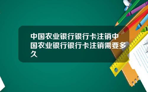中国农业银行银行卡注销中国农业银行银行卡注销需要多久