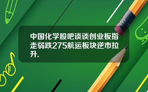 中国化学股吧谈谈创业板指走弱跌275航运板块逆市拉升.