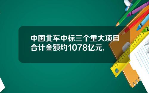 中国北车中标三个重大项目合计金额约1078亿元.