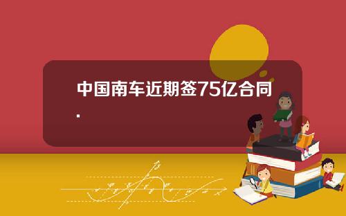 中国南车近期签75亿合同.
