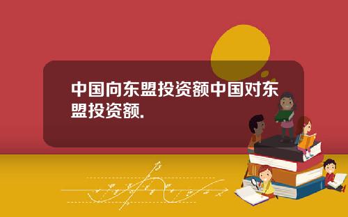 中国向东盟投资额中国对东盟投资额.
