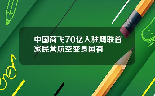 中国商飞70亿入驻鹰联首家民营航空变身国有