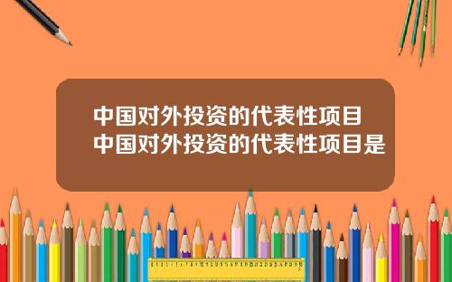 中国对外投资的代表性项目中国对外投资的代表性项目是