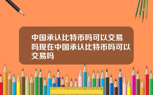 中国承认比特币吗可以交易吗现在中国承认比特币吗可以交易吗