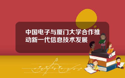 中国电子与厦门大学合作推动新一代信息技术发展