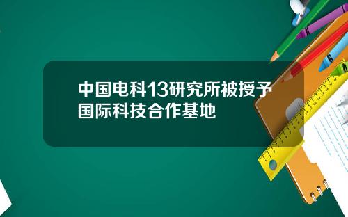 中国电科13研究所被授予国际科技合作基地