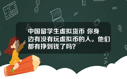 中国留学生虚拟货币 你身边有没有玩虚拟币的人。他们都有挣到钱了吗？