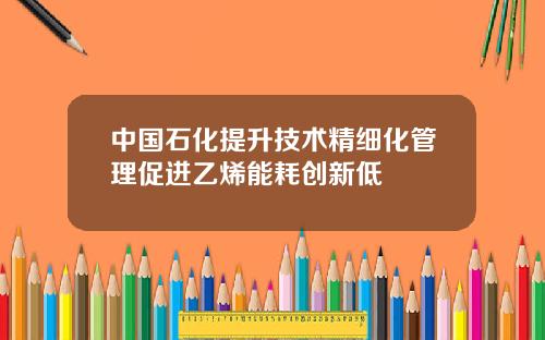 中国石化提升技术精细化管理促进乙烯能耗创新低