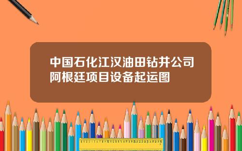中国石化江汉油田钻井公司阿根廷项目设备起运图